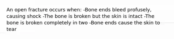 An open fracture occurs when: -Bone ends bleed profusely, causing shock -The bone is broken but the skin is intact -The bone is broken completely in two -Bone ends cause the skin to tear