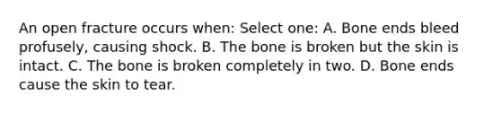 An open fracture occurs when: Select one: A. Bone ends bleed profusely, causing shock. B. The bone is broken but the skin is intact. C. The bone is broken completely in two. D. Bone ends cause the skin to tear.