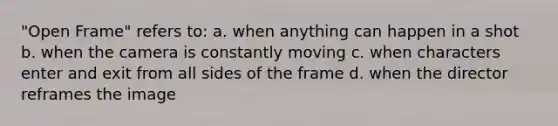 "Open Frame" refers to: a. when anything can happen in a shot b. when the camera is constantly moving c. when characters enter and exit from all sides of the frame d. when the director reframes the image