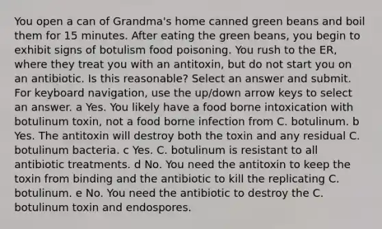 You open a can of Grandma's home canned green beans and boil them for 15 minutes. After eating the green beans, you begin to exhibit signs of botulism food poisoning. You rush to the ER, where they treat you with an antitoxin, but do not start you on an antibiotic. Is this reasonable? Select an answer and submit. For keyboard navigation, use the up/down arrow keys to select an answer. a Yes. You likely have a food borne intoxication with botulinum toxin, not a food borne infection from C. botulinum. b Yes. The antitoxin will destroy both the toxin and any residual C. botulinum bacteria. c Yes. C. botulinum is resistant to all antibiotic treatments. d No. You need the antitoxin to keep the toxin from binding and the antibiotic to kill the replicating C. botulinum. e No. You need the antibiotic to destroy the C. botulinum toxin and endospores.