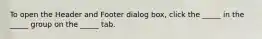 To open the Header and Footer dialog box, click the _____ in the _____ group on the _____ tab.