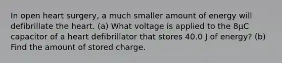 In open heart surgery, a much smaller amount of energy will defibrillate the heart. (a) What voltage is applied to the 8µC capacitor of a heart defibrillator that stores 40.0 J of energy? (b) Find the amount of stored charge.