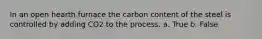 In an open hearth furnace the carbon content of the steel is controlled by adding CO2 to the process. a. True b. False