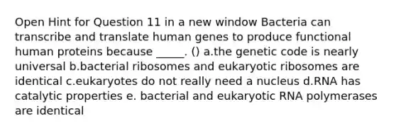 Open Hint for Question 11 in a new window Bacteria can transcribe and translate human genes to produce functional human proteins because _____. () a.the genetic code is nearly universal b.bacterial ribosomes and eukaryotic ribosomes are identical c.eukaryotes do not really need a nucleus d.RNA has catalytic properties e. bacterial and eukaryotic RNA polymerases are identical