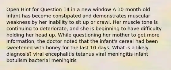 Open Hint for Question 14 in a new window A 10-month-old infant has become constipated and demonstrates muscular weakness by her inability to sit up or crawl. Her muscle tone is continuing to deteriorate, and she is beginning to have difficulty holding her head up. While questioning her mother to get more information, the doctor noted that the infant's cereal had been sweetened with honey for the last 10 days. What is a likely diagnosis? viral encephalitis tetanus viral meningitis infant botulism bacterial meningitis