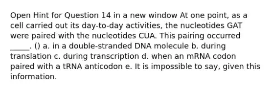 Open Hint for Question 14 in a new window At one point, as a cell carried out its day-to-day activities, the nucleotides GAT were paired with the nucleotides CUA. This pairing occurred _____. () a. in a double-stranded DNA molecule b. during translation c. during transcription d. when an mRNA codon paired with a tRNA anticodon e. It is impossible to say, given this information.