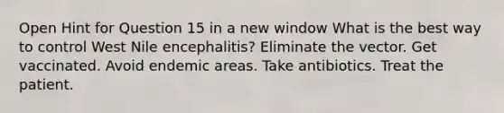 Open Hint for Question 15 in a new window What is the best way to control West Nile encephalitis? Eliminate the vector. Get vaccinated. Avoid endemic areas. Take antibiotics. Treat the patient.