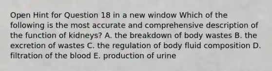 Open Hint for Question 18 in a new window Which of the following is the most accurate and comprehensive description of the function of kidneys? A. the breakdown of body wastes B. the excretion of wastes C. the regulation of body fluid composition D. filtration of the blood E. production of urine