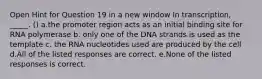 Open Hint for Question 19 in a new window In transcription, _____. () a.the promoter region acts as an initial binding site for RNA polymerase b. only one of the DNA strands is used as the template c. the RNA nucleotides used are produced by the cell d.All of the listed responses are correct. e.None of the listed responses is correct.