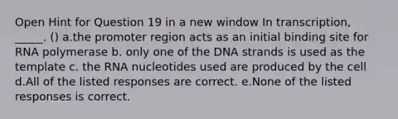 Open Hint for Question 19 in a new window In transcription, _____. () a.the promoter region acts as an initial binding site for RNA polymerase b. only one of the DNA strands is used as the template c. the RNA nucleotides used are produced by the cell d.All of the listed responses are correct. e.None of the listed responses is correct.