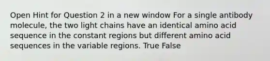 Open Hint for Question 2 in a new window For a single antibody molecule, the two light chains have an identical amino acid sequence in the constant regions but different amino acid sequences in the variable regions. True False