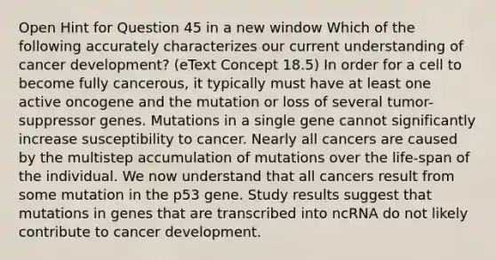 Open Hint for Question 45 in a new window Which of the following accurately characterizes our current understanding of cancer development? (eText Concept 18.5) In order for a cell to become fully cancerous, it typically must have at least one active oncogene and the mutation or loss of several tumor-suppressor genes. Mutations in a single gene cannot significantly increase susceptibility to cancer. Nearly all cancers are caused by the multistep accumulation of mutations over the life-span of the individual. We now understand that all cancers result from some mutation in the p53 gene. Study results suggest that mutations in genes that are transcribed into ncRNA do not likely contribute to cancer development.