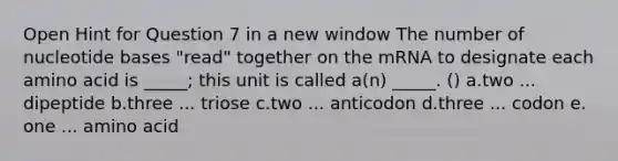 Open Hint for Question 7 in a new window The number of nucleotide bases "read" together on the mRNA to designate each amino acid is _____; this unit is called a(n) _____. () a.two ... dipeptide b.three ... triose c.two ... anticodon d.three ... codon e. one ... amino acid