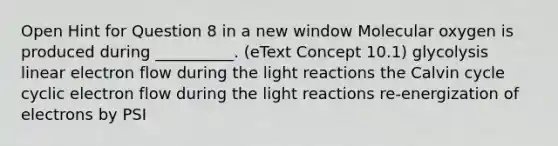 Open Hint for Question 8 in a new window Molecular oxygen is produced during __________. (eText Concept 10.1) glycolysis linear electron flow during the light reactions the Calvin cycle cyclic electron flow during the light reactions re-energization of electrons by PSI