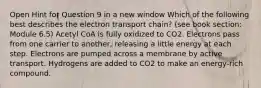 Open Hint for Question 9 in a new window Which of the following best describes the electron transport chain? (see book section: Module 6.5) Acetyl CoA is fully oxidized to CO2. Electrons pass from one carrier to another, releasing a little energy at each step. Electrons are pumped across a membrane by active transport. Hydrogens are added to CO2 to make an energy-rich compound.