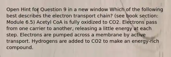 Open Hint for Question 9 in a new window Which of the following best describes the electron transport chain? (see book section: Module 6.5) Acetyl CoA is fully oxidized to CO2. Electrons pass from one carrier to another, releasing a little energy at each step. Electrons are pumped across a membrane by active transport. Hydrogens are added to CO2 to make an energy-rich compound.