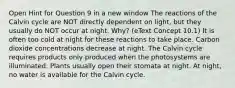 Open Hint for Question 9 in a new window The reactions of the Calvin cycle are NOT directly dependent on light, but they usually do NOT occur at night. Why? (eText Concept 10.1) It is often too cold at night for these reactions to take place. Carbon dioxide concentrations decrease at night. The Calvin cycle requires products only produced when the photosystems are illuminated. Plants usually open their stomata at night. At night, no water is available for the Calvin cycle.