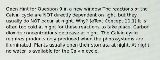 Open Hint for Question 9 in a new window The reactions of the Calvin cycle are NOT directly dependent on light, but they usually do NOT occur at night. Why? (eText Concept 10.1) It is often too cold at night for these reactions to take place. Carbon dioxide concentrations decrease at night. The Calvin cycle requires products only produced when the photosystems are illuminated. Plants usually open their stomata at night. At night, no water is available for the Calvin cycle.