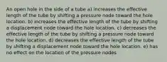 An open hole in the side of a tube a) increases the effective length of the tube by shifting a pressure node toward the hole location. b) increases the effective length of the tube by shifting a displacement node toward the hole location. c) decreases the effective length of the tube by shifting a pressure node toward the hole location. d) decreases the effective length of the tube by shifting a displacement node toward the hole location. e) has no effect on the location of the pressure nodes