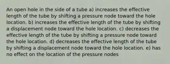 An open hole in the side of a tube a) increases the effective length of the tube by shifting a pressure node toward the hole location. b) increases the effective length of the tube by shifting a displacement node toward the hole location. c) decreases the effective length of the tube by shifting a pressure node toward the hole location. d) decreases the effective length of the tube by shifting a displacement node toward the hole location. e) has no effect on the location of the pressure nodes