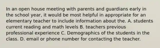 In an open house meeting with parents and guardians early in the school year, it would be most helpful in appropriate for an elementary teacher to include information about the. A. students current reading and math levels B. teachers previous professional experience C. Demographics of the students in the class. D. email or phone number for contacting the teacher.