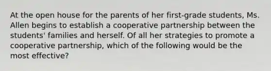 At the open house for the parents of her first-grade students, Ms. Allen begins to establish a cooperative partnership between the students' families and herself. Of all her strategies to promote a cooperative partnership, which of the following would be the most effective?