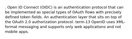 . Open ID Connect (OIDC) is an authentication protocol that can be implemented as special types of OAuth flows with precisely defined token fields. An authentication layer that sits on top of the OAuth 2.0 authorization protocol. term-13 OpenID uses XML-format messaging and supports only web applications and not mobile apps.