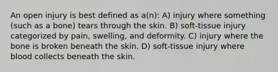 An open injury is best defined as a(n): A) injury where something (such as a bone) tears through the skin. B) soft-tissue injury categorized by pain, swelling, and deformity. C) injury where the bone is broken beneath the skin. D) soft-tissue injury where blood collects beneath the skin.