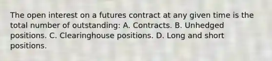 The open interest on a futures contract at any given time is the total number of outstanding: A. Contracts. B. Unhedged positions. C. Clearinghouse positions. D. Long and short positions.