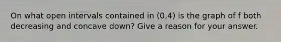 On what open intervals contained in (0,4) is the graph of f both decreasing and concave down? Give a reason for your answer.