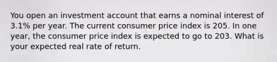 You open an investment account that earns a nominal interest of 3.1% per year. The current consumer price index is 205. In one year, the consumer price index is expected to go to 203. What is your expected real rate of return.