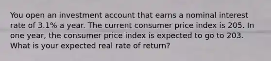 You open an investment account that earns a nominal interest rate of 3.1% a year. The current consumer price index is 205. In one year, the consumer price index is expected to go to 203. What is your expected real rate of return?