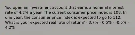 You open an investment account that earns a nominal interest rate of 4.2% a year. The current consumer price index is 108. In one year, the consumer price index is expected to go to 112. What is your expected real rate of return? - 3.7% - 0.5% - -0.5% - 4.2%