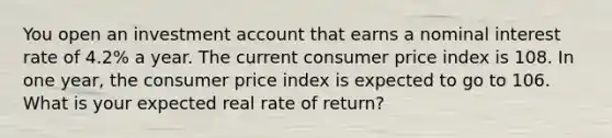 You open an investment account that earns a nominal interest rate of 4.2% a year. The current consumer price index is 108. In one year, the consumer price index is expected to go to 106. What is your expected real rate of return?