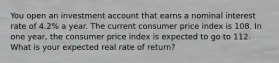 You open an investment account that earns a nominal interest rate of 4.2% a year. The current consumer price index is 108. In one year, the consumer price index is expected to go to 112. What is your expected real rate of return?