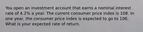 You open an investment account that earns a nominal interest rate of 4.2% a year. The current consumer price index is 108. In one year, the consumer price index is expected to go to 106. What is your expected rate of return.