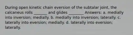 During open kinetic chain eversion of the subtalar joint, the calcaneus rolls _______ and glides ________ Answers: a. medially into inversion; medially. b. medially into inversion; laterally. c. laterally into eversion; medially. d. laterally into eversion; laterally.