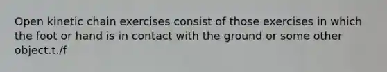 Open kinetic chain exercises consist of those exercises in which the foot or hand is in contact with the ground or some other object.t./f