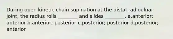 During open kinetic chain supination at the distal radioulnar joint, the radius rolls ________ and slides ________. a.anterior; anterior b.anterior; posterior c.posterior; posterior d.posterior; anterior