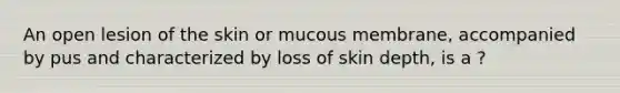 An open lesion of the skin or mucous membrane, accompanied by pus and characterized by loss of skin depth, is a ?