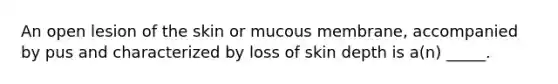 An open lesion of the skin or mucous membrane, accompanied by pus and characterized by loss of skin depth is a(n) _____.