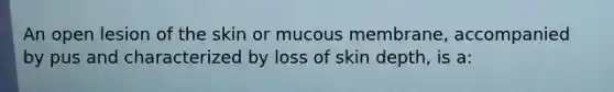 An open lesion of the skin or mucous membrane, accompanied by pus and characterized by loss of skin depth, is a: