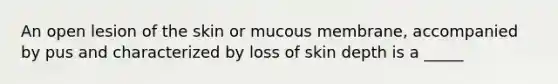 An open lesion of the skin or mucous membrane, accompanied by pus and characterized by loss of skin depth is a _____