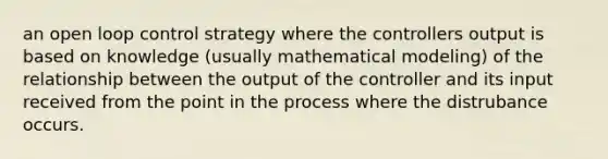 an open loop control strategy where the controllers output is based on knowledge (usually mathematical modeling) of the relationship between the output of the controller and its input received from the point in the process where the distrubance occurs.