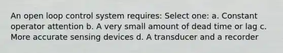 An open loop control system requires: Select one: a. Constant operator attention b. A very small amount of dead time or lag c. More accurate sensing devices d. A transducer and a recorder