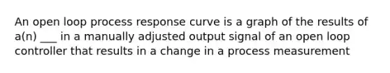 An open loop process response curve is a graph of the results of a(n) ___ in a manually adjusted output signal of an open loop controller that results in a change in a process measurement