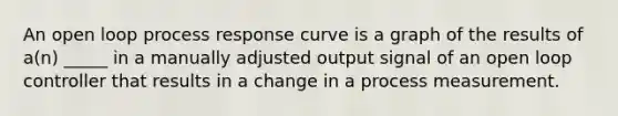 An open loop process response curve is a graph of the results of a(n) _____ in a manually adjusted output signal of an open loop controller that results in a change in a process measurement.