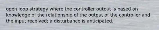 open loop strategy where the controller output is based on knowledge of the relationship of the output of the controller and the input received; a disturbance is anticipated.