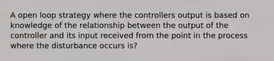 A open loop strategy where the controllers output is based on knowledge of the relationship between the output of the controller and its input received from the point in the process where the disturbance occurs is?