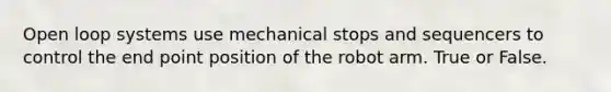 Open loop systems use mechanical stops and sequencers to control the end point position of the robot arm. True or False.